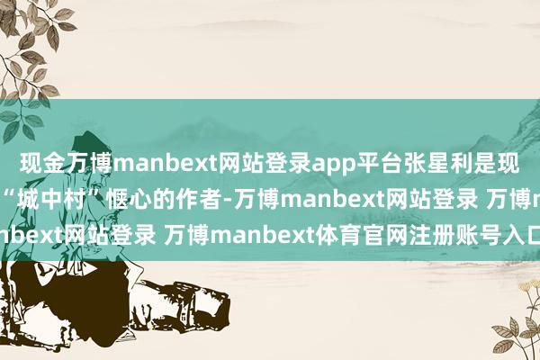 现金万博manbext网站登录app平台张星利是现代陕西作者第一个锚定“城中村”惬心的作者-万博manbext网站登录 万博manbext体育官网注册账号入口