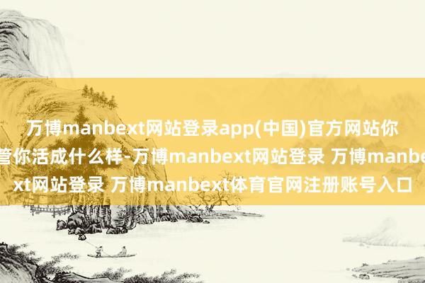 万博manbext网站登录app(中国)官方网站你要知说念一个施行：不管你活成什么样-万博manbext网站登录 万博manbext体育官网注册账号入口