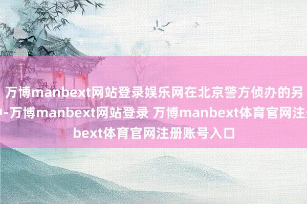 万博manbext网站登录娱乐网在北京警方侦办的另一齐案件中-万博manbext网站登录 万博manbext体育官网注册账号入口
