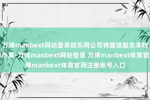 万博manbext网站登录娱乐网公司将握续股东本钱处分、不断开辟市集-万博manbext网站登录 万博manbext体育官网注册账号入口