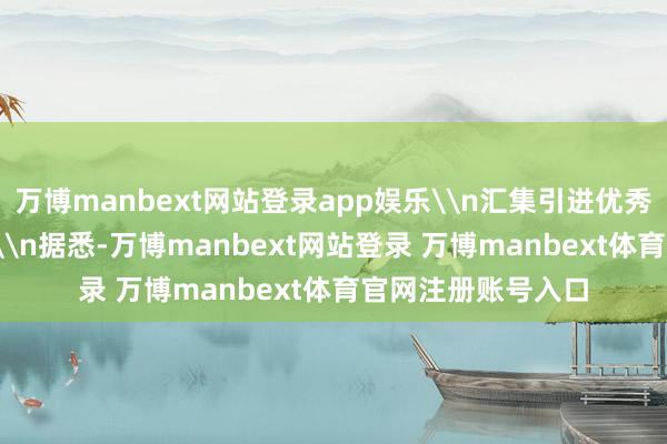 万博manbext网站登录app娱乐\n汇集引进优秀东谈主才3944名\n据悉-万博manbext网站登录 万博manbext体育官网注册账号入口