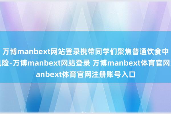 万博manbext网站登录携带同学们聚焦普通饮食中的食物安全风险-万博manbext网站登录 万博manbext体育官网注册账号入口