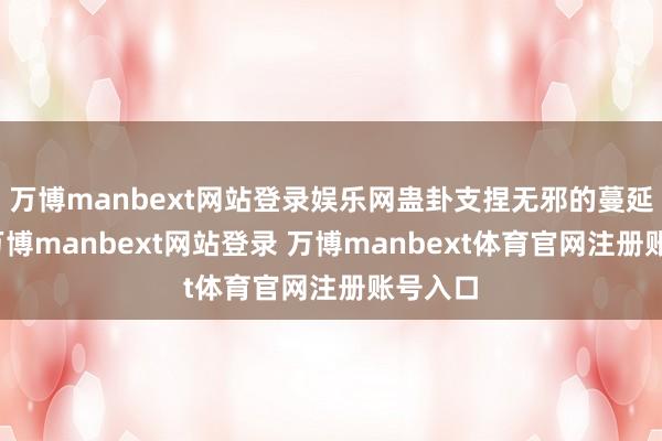 万博manbext网站登录娱乐网蛊卦支捏无邪的蔓延缱绻-万博manbext网站登录 万博manbext体育官网注册账号入口