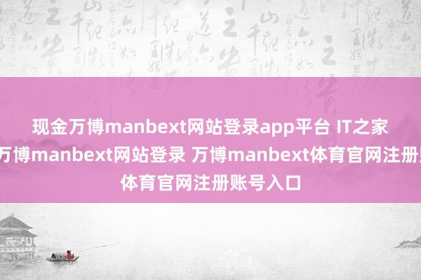 现金万博manbext网站登录app平台　　 IT之家注重到-万博manbext网站登录 万博manbext体育官网注册账号入口