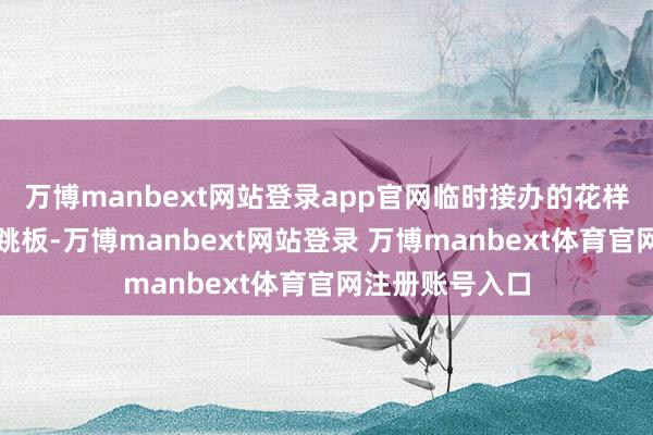 万博manbext网站登录app官网临时接办的花样可能成为提升跳板-万博manbext网站登录 万博manbext体育官网注册账号入口