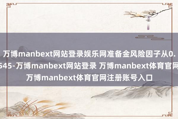 万博manbext网站登录娱乐网准备金风险因子从0.605下调至0.545-万博manbext网站登录 万博manbext体育官网注册账号入口