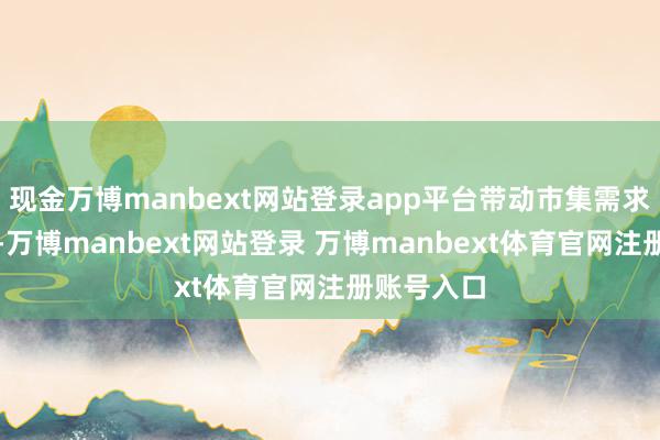 现金万博manbext网站登录app平台带动市集需求捏续攀升-万博manbext网站登录 万博manbext体育官网注册账号入口