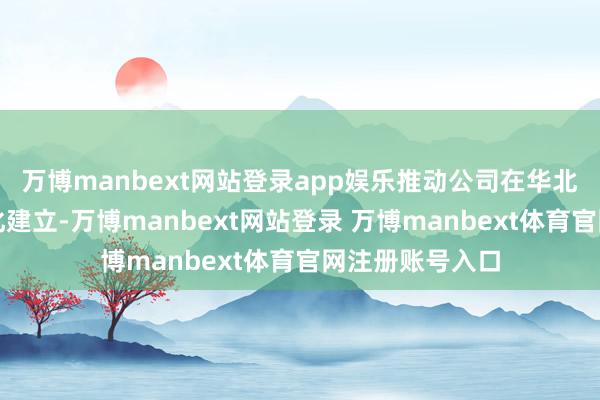 万博manbext网站登录app娱乐推动公司在华北地区钞票的优化建立-万博manbext网站登录 万博manbext体育官网注册账号入口
